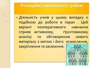 Ротаційні (змінювані) трійки
 Діяльність учнів у цьому випадку є
подібною до роботи в парах . Цей
варіант кооперативного навчання
сприяє активному, ґрунтованому
аналізу та обговоренню нового
матеріалу з метою і його осмислення,
закріплення та засвоєння.
 