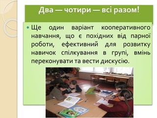 Два — чотири — всі разом!
 Ще один варіант кооперативного
навчання, що є похідних від парної
роботи, ефективний для розвитку
навичок спілкування в групі, вмінь
переконувати та вести дискусію.
 