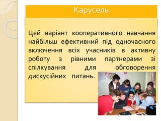 Карусель
Цей варіант кооперативного навчання
найбільш ефективний під одночасного
включення всіх учасників в активну
роботу з рівними партнерами зі
спілкування для обговорення
дискусійних питань.
 
