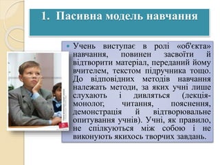 1. Пасивна модель навчання
 Учень виступає в ролі «об'єкта»
навчання, повинен засвоїти й
відтворити матеріал, переданий йому
вчителем, текстом підручника тощо.
До відповідних методів навчання
належать методи, за яких учні лише
слухають і дивляться (лекція-
монолог, читання, пояснення,
демонстрація й відтворювальне
опитування учнів). Учні, як правило,
не спілкуються між собою і не
виконують якихось творчих завдань.
 