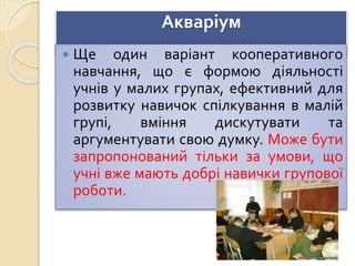 Акваріум
 Ще один варіант кооперативного
навчання, що є формою діяльності
учнів у малих групах, ефективний для
розвитку навичок спілкування в малій
групі, вміння дискутувати та
аргументувати свою думку. Може бути
запропонований тільки за умови, що
учні вже мають добрі навички групової
роботи.
 