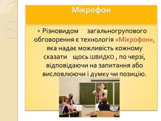 Мікрофон
 Різновидом загальногрупового
обговорення є технологія «Мікрофон»,
яка надає можливість кожному
сказати щось ШВИДКО , по черзі,
відповідаючи на запитання або
висловлюючи і думку чи позицію.
 