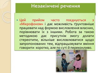 Незакінчені речення
 Цей прийом часто поєднується з
«Мікрофоном» і дає можливість ґрунтовніше
працювати над формою висловлення власних,
порівнювати їх з іншими. Робота за такою
методикою дає присутнім змогу долати
стереотипи, вільніше висловлюватися щодо
запропонованих тем, відпрацьовувати вміння
говорити коротко, але по суті й переконливо.
 