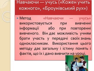 Навчаючи — учусь («Кожен учить
кожного», «Броунівський рух»)
 Метод «Навчаючи — учусь»
використовується при вивченні
інформації або при повторенні
вивченого. Він дає можливість учням
брати участь у передачі своїх знань
однокласникам. Використання цього
методу дає загальну і істину понять і
фактів, що їх і дано вивчити на уроці.
 