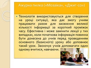 Ажурна пилка («Мозаїка», «Джиг-со»)
 Технологія використовується для створення
на уроці ситуації, яка дає змогу учням
працювати разом для засвоєння великої
кількості інформації за короткий проміжок
часу. Ефективна і може замінити лекції у тих
випадках, коли початкова інформація повинна
бути донесена до учнів перед проведенням
основного (базисного) уроку або доповнює
такий урок. Заохочує учнів допомагати один
одному вчитися, навчаючи.
 