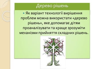 Дерево рішень
 Як варіант технології вирішення
проблем можна використати «дерево
рішень», яке допомагає дітям
проаналізувати та краще зрозуміти
механізми прийняття складних рішень.
 