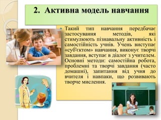 2. Активна модель навчання
 Такий тип навчання передбачає
застосування методів, які
стимулюють пізнавальну активність і
самостійність учнів. Учень виступає
«суб'єктом» навчання, виконує творчі
завдання, вступає в діалог з учителем.
Основні методи: самостійна робота,
проблемні та творчі завдання (часто
домашні), запитання від учня до
вчителя і навпаки, що розвивають
творче мислення.
 