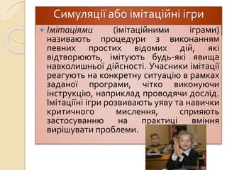 Симуляції або імітаційні ігри
 Імітаціями (імітаційними іграми)
називають процедури з виконанням
певних простих відомих дій, які
відтворюють, імітують будь-які явища
навколишньої дійсності. Учасники імітації
реагують на конкретну ситуацію в рамках
заданої програми, чітко виконуючи
інструкцію, наприклад проводячи дослід.
Імітаціїні ігри розвивають уяву та навички
критичного мислення, сприяють
застосуванню на практиці вміння
вирішувати проблеми.
 