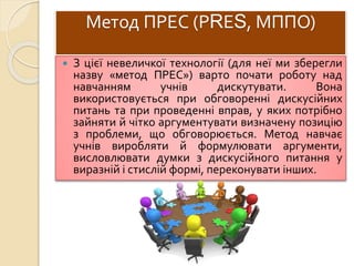 Метод ПРЕС (РRЕS, МППО)
 З цієї невеличкої технології (для неї ми зберегли
назву «метод ПРЕС») варто почати роботу над
навчанням учнів дискутувати. Вона
використовується при обговоренні дискусійних
питань та при проведенні вправ, у яких потрібно
зайняти й чітко аргументувати визначену позицію
з проблеми, що обговорюється. Метод навчає
учнів виробляти й формулювати аргументи,
висловлювати думки з дискусійного питання у
виразній і стислій формі, переконувати інших.
 