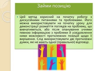 Займи позицію
 Цей метод корисний на початку роботи з
дискусійними питаннями та проблемами. Його
можна використовувати на початку уроку для
демонстрації розмаїття поглядів на проблему, що
вивчатиметься, або після опанування учнями
певною інформацією з проблеми й усвідомлення
ними можливості протилежних позицій щодо її
вирішення. Слід використовувати дві протилежні
думки, які не мають одної (правильної) відповіді.
 