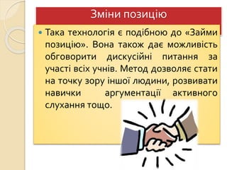 Зміни позицію
 Така технологія є подібною до «Займи
позицію». Вона також дає можливість
обговорити дискусійні питання за
участі всіх учнів. Метод дозволяє стати
на точку зору іншої людини, розвивати
навички аргументації активного
слухання тощо.
 