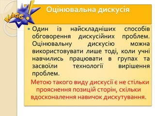 Оцінювальна дискусія
 Один із найскладніших способів
обговорення дискусійних проблем.
Оцінювальну дискусію можна
використовувати лише тоді, коли учні
навчились працювати в групах та
засвоїли технології вирішення
проблем.
Метою такого виду дискусії є не стільки
прояснення позицій сторін, скільки
вдосконалення навичок дискутування.
 