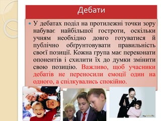 Дебати
 У дебатах поділ на протилежні точки зору
набуває найбільшої гостроти, оскільки
учням необхідно довго готуватися й
публічно обґрунтовувати правильність
своєї позиції. Кожна група має переконати
опонентів і схилити їх до думки змінити
свою позицію. Важливо, щоб учасники
дебатів не переносили емоції один на
одного, а спілкувались спокійно.
 
