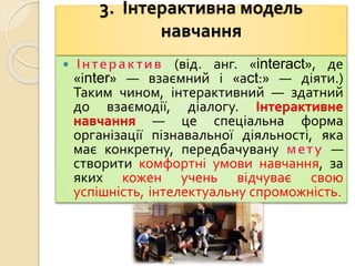 3. Інтерактивна модель
навчання
 (від. анг. «interact», де
«іnter» — взаємний і «аct:» — діяти.)
Таким чином, інтерактивний — здатний
до взаємодії, діалогу. Інтерактивне
навчання — це спеціальна форма
організації пізнавальної діяльності, яка
має конкретну, передбачувану —
створити комфортні умови навчання, за
яких кожен учень відчуває свою
успішність, інтелектуальну спроможність.
 
