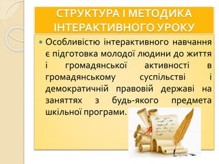 СТРУКТУРА І МЕТОДИКА
ІНТЕРАКТИВНОГО УРОКУ
 Особливістю інтерактивного навчання
є підготовка молодої людини до життя
і громадянської активності в
громадянському суспільстві і
демократичній правовій державі на
заняттях з будь-якого предмета
шкільної програми.
 