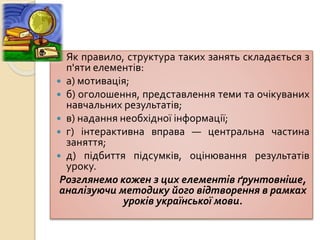  Як правило, структура таких занять складається з
п'яти елементів:
 а) мотивація;
 б) оголошення, представлення теми та очікуваних
навчальних результатів;
 в) надання необхідної інформації;
 г) інтерактивна вправа — центральна частина
заняття;
 д) підбиття підсумків, оцінювання результатів
уроку.
Розглянемо кожен з цих елементів ґрунтовніше,
аналізуючи методику його відтворення в рамках
уроків української мови.
 