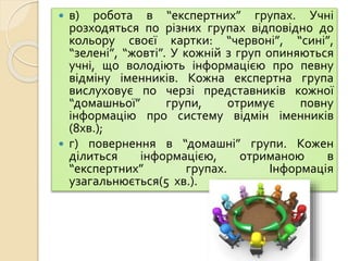  в) робота в “експертних” групах. Учні
розходяться по різних групах відповідно до
кольору своєї картки: “червоні”, “сині”,
“зелені”, “жовті”. У кожній з груп опиняються
учні, що володіють інформацією про певну
відміну іменників. Кожна експертна група
вислуховує по черзі представників кожної
“домашньої” групи, отримує повну
інформацію про систему відмін іменників
(8хв.);
 г) повернення в “домашні” групи. Кожен
ділиться інформацією, отриманою в
“експертних” групах. Інформація
узагальнюється(5 хв.).
 