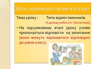 Урок української мови в 6 класі
Тема уроку : Типи відмін іменників.
(З досвіду роботиА. Панченкова)
 На підсумковому етапі уроку учням
пропонується відповісти на запитання
(вони можуть варіюватися відповідно
до рівня класу).
 
