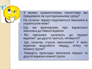  З якими граматичними поняттями ми
працювали на сьогоднішньому уроці?
 На скільки відмін поділяються іменники в
українськім мові?
 Що ми враховуємо при віднесенні
іменника до певної відміни
 Які іменники належать до першої
відміни? до другої третьої, четвертої?
 Що означає «група іменників»? У яких
відмінах виділяють тверду, м'яку та
мішану групи?
 Наведіть приклади іменників першої та
другої відміни кожної групи.
 