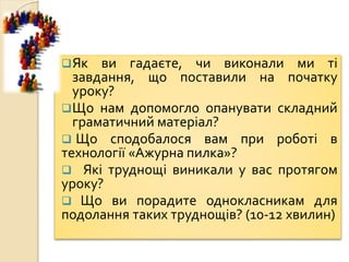 Як ви гадаєте, чи виконали ми ті
завдання, що поставили на початку
уроку?
Що нам допомогло опанувати складний
граматичний матеріал?
 Що сподобалося вам при роботі в
технології «Ажурна пилка»?
 Які труднощі виникали у вас протягом
уроку?
 Що ви порадите однокласникам для
подолання таких труднощів? (10-12 хвилин)
 