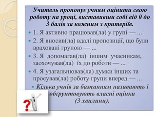 Учитель пропонує учням оцінити свою
роботу на уроці, виставивши собі від 0 до
3 балів за кожним з критеріїв.
 1. Я активно працював(ла) у групі — ...
 2. Я вносив(ла) вдалі пропозиції, що були
враховані групою — ...
 3. Я допомагав(ла) іншим учасникам,
заохочував(ла) їх до роботи — ...
 4. Я узагальнював(ла) думки інших та
просував(ла) роботу групи вперед — ...
 Кілька учнів за бажанням називають і
обґрунтовують власні оцінки
(3 хвилини).
 