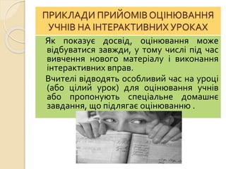 ПРИКЛАДИ ПРИЙОМІВ ОЦІНЮВАННЯ
УЧНІВ НА ІНТЕРАКТИВНИХ УРОКАХ
Як показує досвід, оцінювання може
відбуватися завжди, у тому числі під час
вивчення нового матеріалу і виконання
інтерактивних вправ.
Вчителі відводять особливий час на уроці
(або цілий урок) для оцінювання учнів
або пропонують спеціальне домашнє
завдання, що підлягає оцінюванню .
 