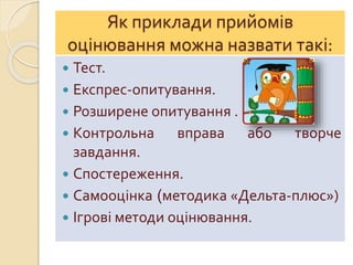 Як приклади прийомів
оцінювання можна назвати такі:
 Тест.
 Експрес-опитування.
 Розширене опитування .
 Контрольна вправа або творче
завдання.
 Спостереження.
 Самооцінка (методика «Дельта-плюс»)
 Ігрові методи оцінювання.
 