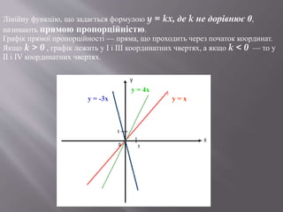 Лінійну функцію, що задається формулою y = kx, де k не дорівнює 0,
називають прямою пропорційністю.
Графік прямої пропорційності — пряма, що проходить через початок координат.
Якщо k > 0 , графік лежить у I і III координатних чвертях, а якщо k < 0 — то у
II і IV координатних чвертях.
y = -3x
y = 4x
y = x
 