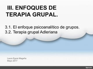 III. ENFOQUES DE
TERAPIA GRUPAL.
Laura Eguia Magaña
Mayo 2017
3.1. El enfoque psicoanalítico de grupos.
3.2. Terapia grupal Adleriana
 
