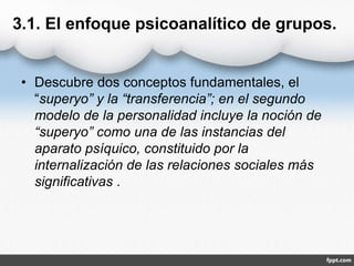3.1. El enfoque psicoanalítico de grupos.
• Descubre dos conceptos fundamentales, el
“superyo” y la “transferencia”; en el segundo
modelo de la personalidad incluye la noción de
“superyo” como una de las instancias del
aparato psíquico, constituido por la
internalización de las relaciones sociales más
significativas .
 