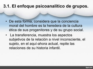 3.1. El enfoque psicoanalítico de grupos.
• De esta forma, considera que la conciencia
moral del hombre es la heredera de la cultura
ética de sus progenitores y de su grupo social.
• La transferencia, muestra los aspectos
subjetivos de la relación a nivel inconsciente, el
sujeto, en el aquí-ahora actual, repite las
relaciones de su historia infantil.
 