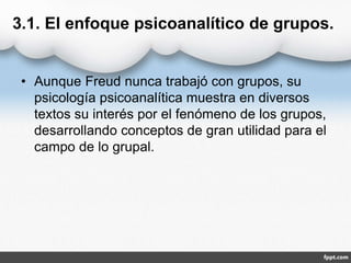 3.1. El enfoque psicoanalítico de grupos.
• Aunque Freud nunca trabajó con grupos, su
psicología psicoanalítica muestra en diversos
textos su interés por el fenómeno de los grupos,
desarrollando conceptos de gran utilidad para el
campo de lo grupal.
 