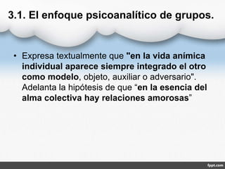 3.1. El enfoque psicoanalítico de grupos.
• Expresa textualmente que "en la vida anímica
individual aparece siempre integrado el otro
como modelo, objeto, auxiliar o adversario".
Adelanta la hipótesis de que “en la esencia del
alma colectiva hay relaciones amorosas”
 