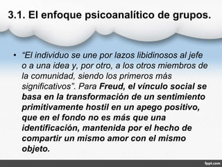 3.1. El enfoque psicoanalítico de grupos.
• “El individuo se une por lazos libidinosos al jefe
o a una idea y, por otro, a los otros miembros de
la comunidad, siendo los primeros más
significativos”. Para Freud, el vínculo social se
basa en la transformación de un sentimiento
primitivamente hostil en un apego positivo,
que en el fondo no es más que una
identificación, mantenida por el hecho de
compartir un mismo amor con el mismo
objeto.
 