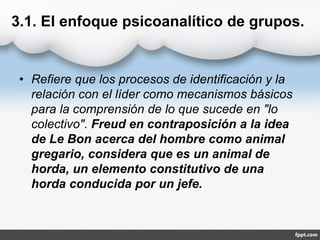 3.1. El enfoque psicoanalítico de grupos.
• Refiere que los procesos de identificación y la
relación con el líder como mecanismos básicos
para la comprensión de lo que sucede en "lo
colectivo". Freud en contraposición a la idea
de Le Bon acerca del hombre como animal
gregario, considera que es un animal de
horda, un elemento constitutivo de una
horda conducida por un jefe.
 