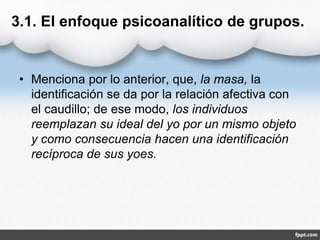 3.1. El enfoque psicoanalítico de grupos.
• Menciona por lo anterior, que, la masa, la
identificación se da por la relación afectiva con
el caudillo; de ese modo, los individuos
reemplazan su ideal del yo por un mismo objeto
y como consecuencia hacen una identificación
recíproca de sus yoes.
 