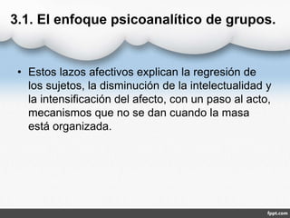 3.1. El enfoque psicoanalítico de grupos.
• Estos lazos afectivos explican la regresión de
los sujetos, la disminución de la intelectualidad y
la intensificación del afecto, con un paso al acto,
mecanismos que no se dan cuando la masa
está organizada.
 