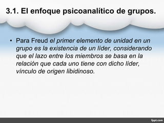 3.1. El enfoque psicoanalítico de grupos.
• Para Freud el primer elemento de unidad en un
grupo es la existencia de un líder, considerando
que el lazo entre los miembros se basa en la
relación que cada uno tiene con dicho líder,
vínculo de origen libidinoso.
 