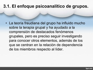 3.1. El enfoque psicoanalítico de grupos.
• La teoría freudiana del grupo ha influido mucho
sobre la terapia grupal y ha ayudado a la
comprensión de destacados fenómenos
grupales, pero es preciso seguir investigando
para conocer otros elementos, además de los
que se centran en la relación de dependencia
de los miembros respecto al líder.
 