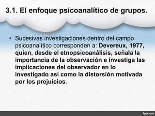3.1. El enfoque psicoanalítico de grupos.
• Sucesivas investigaciones dentro del campo
psicoanalítico corresponden a: Devereux, 1977,
quien, desde el etnopsicoanálisis, señala la
importancia de la observación e investiga las
implicaciones del observador en lo
investigado así como la distorsión motivada
por los prejuicios.
 