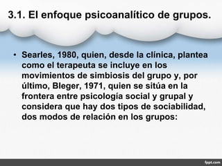 3.1. El enfoque psicoanalítico de grupos.
• Searles, 1980, quien, desde la clínica, plantea
como el terapeuta se incluye en los
movimientos de simbiosis del grupo y, por
último, Bleger, 1971, quien se sitúa en la
frontera entre psicología social y grupal y
considera que hay dos tipos de sociabilidad,
dos modos de relación en los grupos:
 