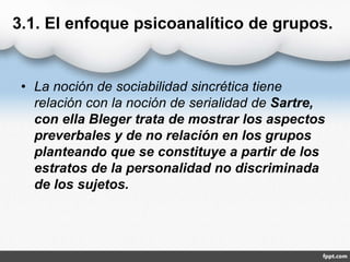 3.1. El enfoque psicoanalítico de grupos.
• La noción de sociabilidad sincrética tiene
relación con la noción de serialidad de Sartre,
con ella Bleger trata de mostrar los aspectos
preverbales y de no relación en los grupos
planteando que se constituye a partir de los
estratos de la personalidad no discriminada
de los sujetos.
 