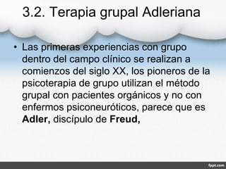 3.2. Terapia grupal Adleriana
• Las primeras experiencias con grupo
dentro del campo clínico se realizan a
comienzos del siglo XX, los pioneros de la
psicoterapia de grupo utilizan el método
grupal con pacientes orgánicos y no con
enfermos psiconeuróticos, parece que es
Adler, discípulo de Freud,
 