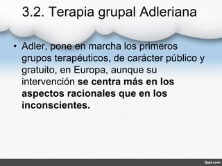 3.2. Terapia grupal Adleriana
• Adler, pone en marcha los primeros
grupos terapéuticos, de carácter público y
gratuito, en Europa, aunque su
intervención se centra más en los
aspectos racionales que en los
inconscientes.
 