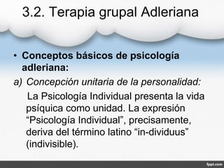 3.2. Terapia grupal Adleriana
• Conceptos básicos de psicología
adleriana:
a) Concepción unitaria de la personalidad:
La Psicología Individual presenta la vida
psíquica como unidad. La expresión
“Psicología Individual”, precisamente,
deriva del término latino “in-dividuus”
(indivisible).
 