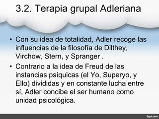 3.2. Terapia grupal Adleriana
• Con su idea de totalidad, Adler recoge las
influencias de la filosofía de Dilthey,
Virchow, Stern, y Spranger .
• Contrario a la idea de Freud de las
instancias psíquicas (el Yo, Superyo, y
Ello) divididas y en constante lucha entre
sí, Adler concibe el ser humano como
unidad psicológica.
 