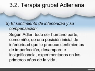 3.2. Terapia grupal Adleriana
b) El sentimiento de inferioridad y su
compensación:
Según Adler, todo ser humano parte,
como niño, de una posición inicial de
inferioridad que le produce sentimientos
de imperfección, desamparo e
insignificancia, experimentados en los
primeros años de la vida.
 