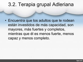 3.2. Terapia grupal Adleriana
• Encuentra que los adultos que le rodean
están investidos de más capacidad, son
mayores, más fuertes y completos,
mientras que él es menos fuerte, menos
capaz y menos completo.
 