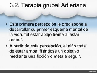 3.2. Terapia grupal Adleriana
• Esta primera percepción le predispone a
desarrollar su primer esquema mental de
la vida, “el estar abajo frente al estar
arriba”.
• A partir de esta percepción, el niño trata
de estar arriba, fijándose un objetivo
mediante una ficción o meta a seguir.
 