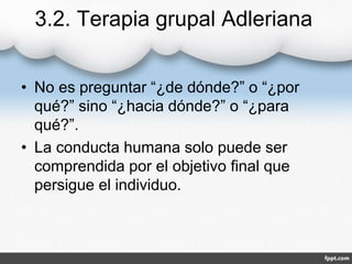3.2. Terapia grupal Adleriana
• No es preguntar “¿de dónde?” o “¿por
qué?” sino “¿hacia dónde?” o “¿para
qué?”.
• La conducta humana solo puede ser
comprendida por el objetivo final que
persigue el individuo.
 